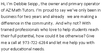 Text Box: Hi, I’m Debbie Seipp , the owner and primary operator of AZ Math Tutors. I’m proud to say we’ve only been in business for two years and already   we are making a  difference in the community.  And why not? With trained professionals who love to help students reach their full potential, how could it be otherwise? Give me a call at 973-722-6284 and let me help you with your educational needs.